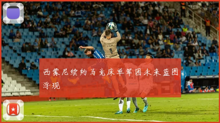 西蒙尼续约马竞床单军团未来蓝图浮现